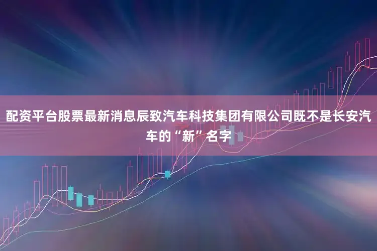 配资平台股票最新消息辰致汽车科技集团有限公司既不是长安汽车的“新”名字