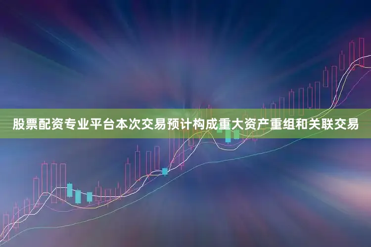 股票配资专业平台本次交易预计构成重大资产重组和关联交易